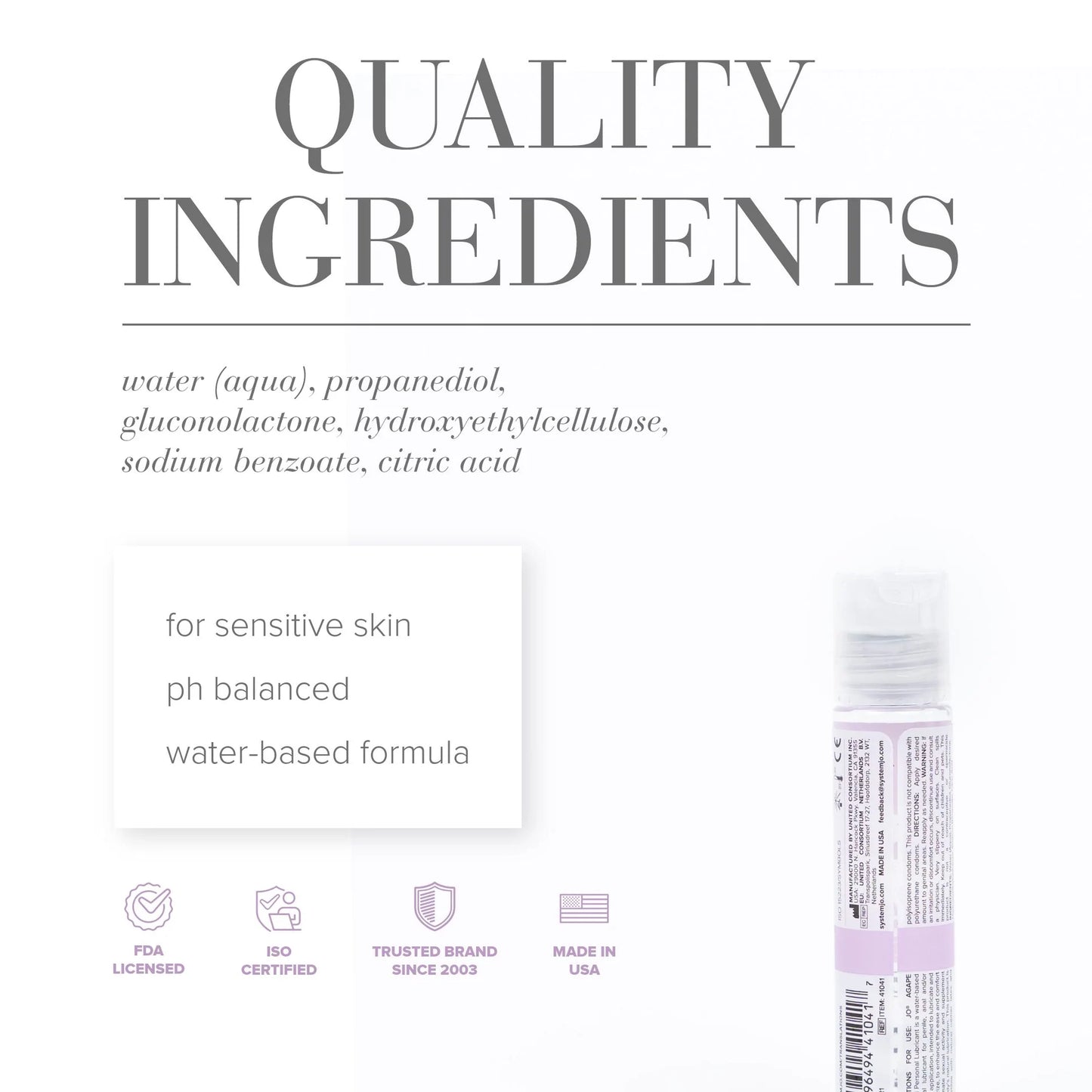 Quality Ingredients: water (aqua), propanediol, gluconolactone, hydroxyethylcellulose, sodium benzoate, citric acid. For sensitive skin, ph balanced, water-based formula, FDA licensed, ISO certified, trusted brand since 2003, made in USA.