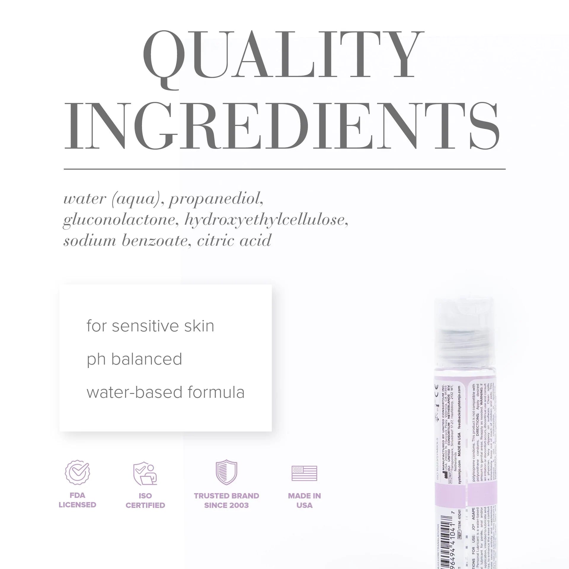 Quality Ingredients: water (aqua), propanediol, gluconolactone, hydroxyethylcellulose, sodium benzoate, citric acid. For sensitive skin, ph balanced, water-based formula, FDA licensed, ISO certified, trusted brand since 2003, made in USA.